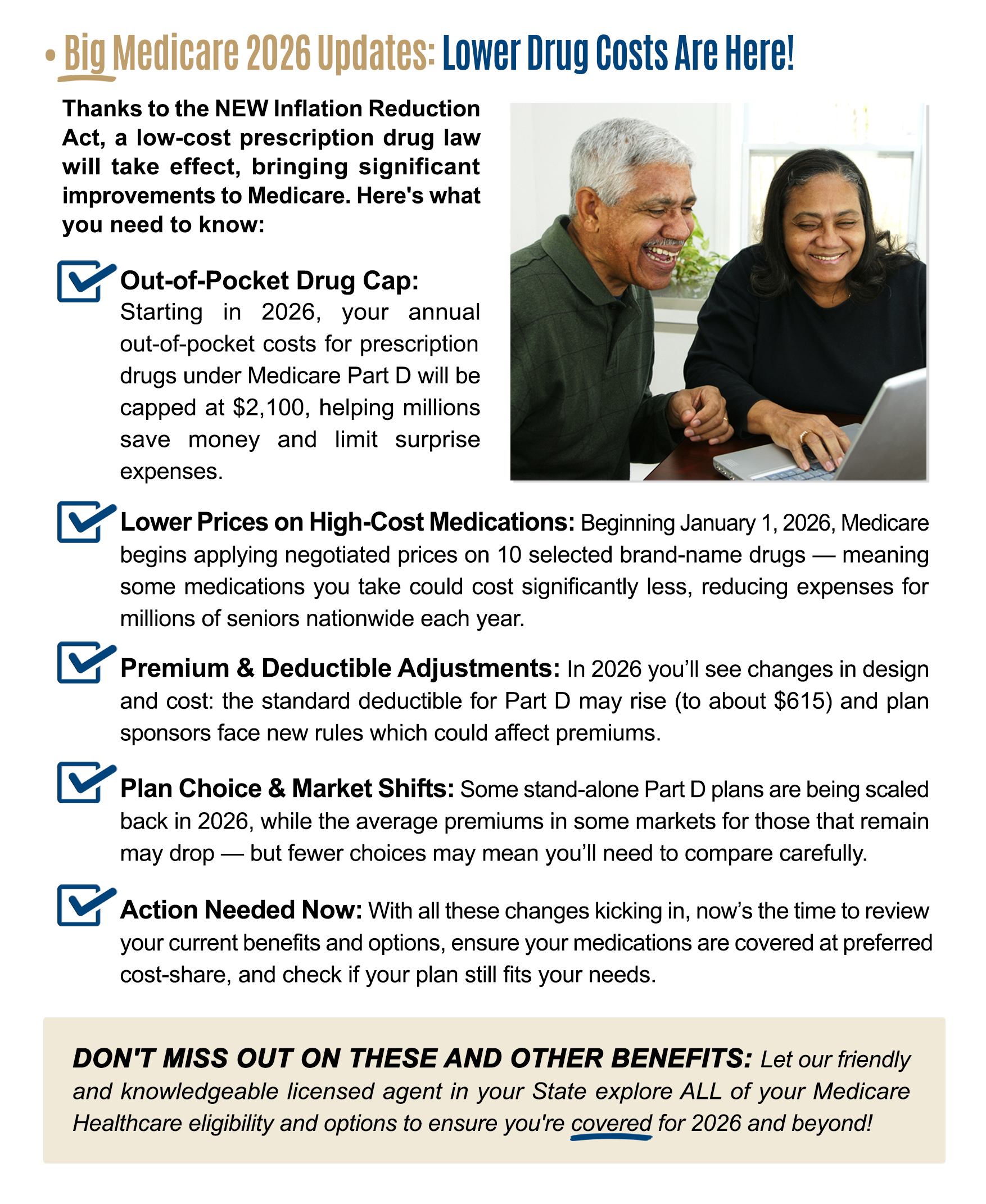 BIG Changes are Coming in 2026! Thanks to the NEW Inflation Reduction Act, a low-cost prescription drug law will take effect, bringing significant improvements to Medicare. Here's what you need to know: Capped Out-of-Pocket Costs: Starting in 2026, your annualout-of-pocket costs for prescription drugs will be capped from $8,000 down to $2,000. This change will provide financial relief and make your healthcare more affordable. Monthly Payment Options: A new Medicare Prescription Payment Plan will launch on January 1, 2026, offering a convenient way to pay for your prescription drugs in monthly installments, rather than all at once. This can be a game-changer for seniors on fixed or limited incomes. Elimination of the Coverage Gap (Donut Hole): Currently, you pay up to 25% for medications out-of-pocket, which is up to $8,000. The new Medicare law eliminates the coverage gap and limits how much you spend on medications up to that new $2,000 cap. This makes it easier to get the medications you need without worrying about a sudden spike in costs. Medication Price Negotiating: Starting in 2026, Medicare can now legally negotiate directly with drug manufacturers to lower the prices of certain brand-name medications that don't have any competition. This means that some of the medicationsyou might be taking could cost you less in the future. Switching Plans to Take Advantage of the New Benefits: With these new and exciting changes coming to Medicare in 2026, it's more important than ever to review your current Part D plan. You may need to switch plans to take full advantage of the new benefits, like the $2,000 out-of-pocket cap and lower drug prices. DON'T MISS OUT ON THESE AND OTHER BENEFITS: Let our friendly and knowledgeable licensed agent in your State explore ALL of your Medicare Healthcare eligibility and options to ensure you're covered for 2026 and beyond!